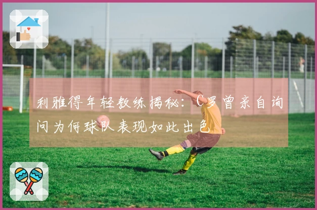 利雅得年轻教练揭秘：C罗曾亲自询问为何球队表现如此出色