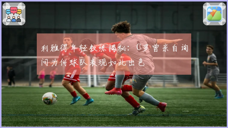 利雅得年轻教练揭秘：C罗曾亲自询问为何球队表现如此出色