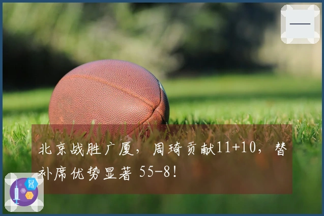北京战胜广厦，周琦贡献11+10，替补席优势显著 55-8！