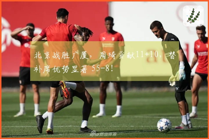 北京战胜广厦，周琦贡献11+10，替补席优势显著 55-8！